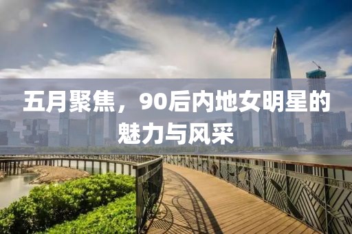 五月聚焦，90后内地女明星的魅力与风采