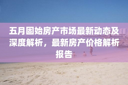 五月固始房产市场最新动态及深度解析，最新房产价格解析报告