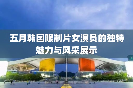 五月韩国限制片女演员的独特魅力与风采展示