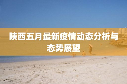 陕西五月最新疫情动态分析与态势展望