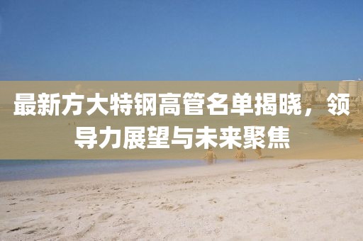 最新方大特钢高管名单揭晓，领导力展望与未来聚焦