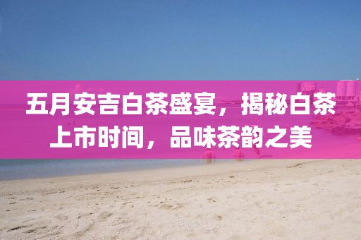 五月安吉白茶盛宴，揭秘白茶上市时间，品味茶韵之美