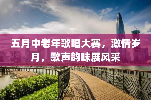 五月中老年歌唱大赛，激情岁月，歌声韵味展风采