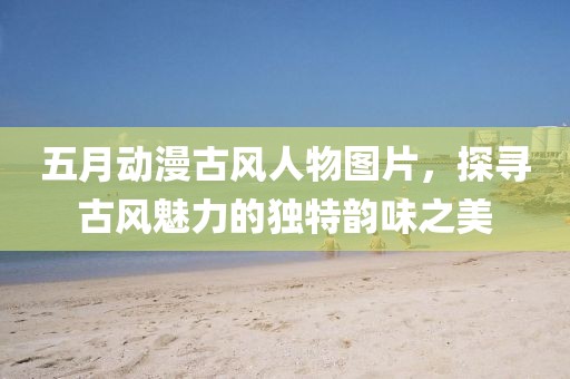 五月动漫古风人物图片，探寻古风魅力的独特韵味之美