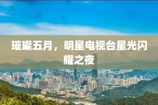 璀璨五月，明星电视台星光闪耀之夜