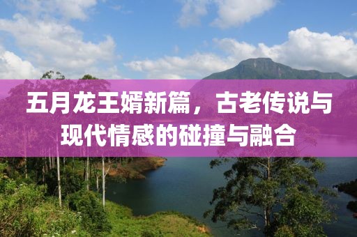 五月龙王婿新篇，古老传说与现代情感的碰撞与融合