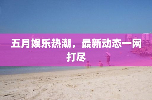 五月娱乐热潮，最新动态一网打尽