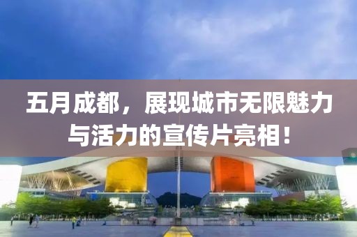 五月成都，展现城市无限魅力与活力的宣传片亮相！