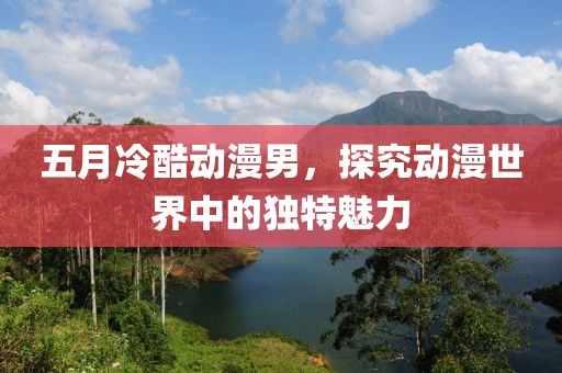 五月冷酷动漫男，探究动漫世界中的独特魅力