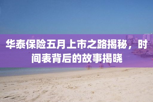 华泰保险五月上市之路揭秘，时间表背后的故事揭晓