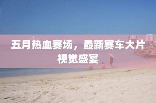 五月热血赛场，最新赛车大片视觉盛宴