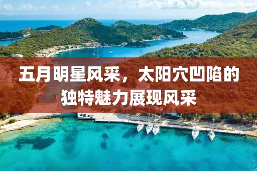 五月明星风采，太阳穴凹陷的独特魅力展现风采