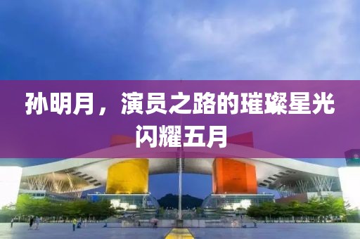 孙明月，演员之路的璀璨星光闪耀五月