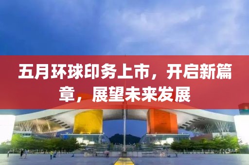 五月环球印务上市，开启新篇章，展望未来发展