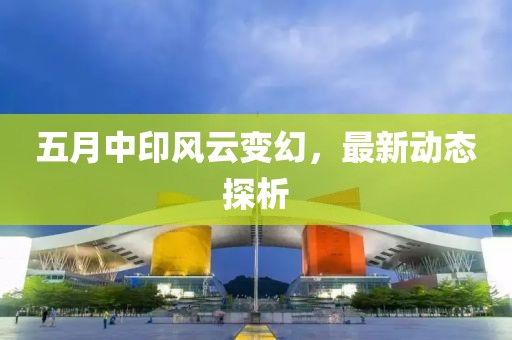 五月中印风云变幻，最新动态探析