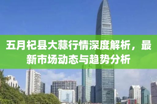 五月杞县大蒜行情深度解析，最新市场动态与趋势分析