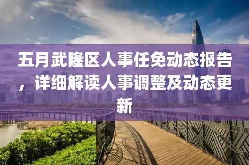 五月武隆区人事任免动态报告，详细解读人事调整及动态更新
