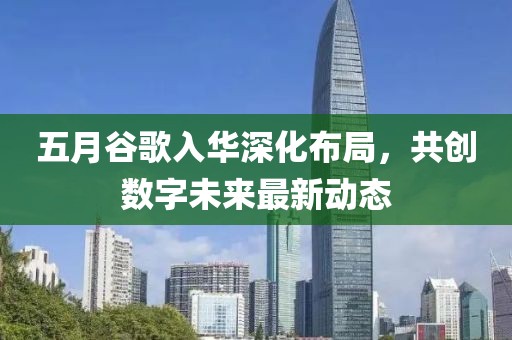 五月谷歌入华深化布局，共创数字未来最新动态
