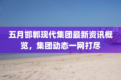 五月邯郸现代集团最新资讯概览，集团动态一网打尽