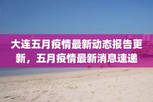 大连五月疫情最新动态报告更新，五月疫情最新消息速递