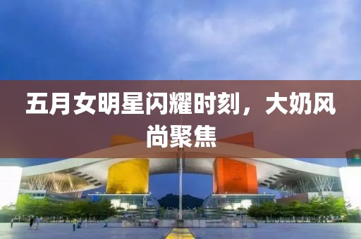 五月女明星闪耀时刻，大奶风尚聚焦