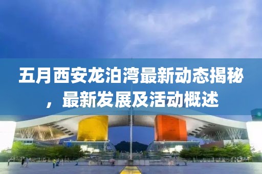 五月西安龙泊湾最新动态揭秘，最新发展及活动概述