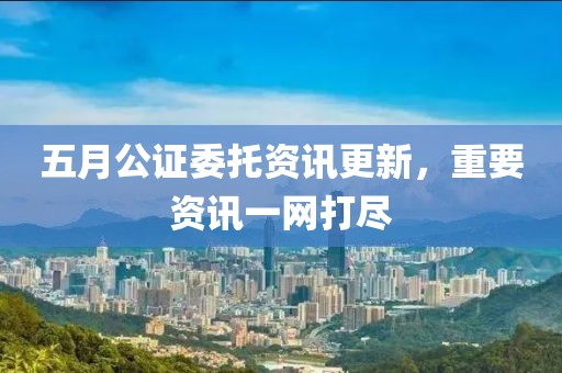 五月公证委托资讯更新，重要资讯一网打尽