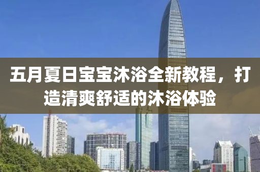 五月夏日宝宝沐浴全新教程，打造清爽舒适的沐浴体验
