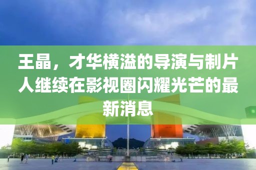 王晶，才华横溢的导演与制片人继续在影视圈闪耀光芒的最新消息