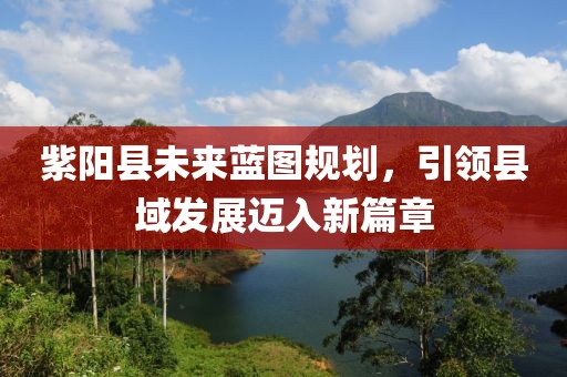 紫阳县未来蓝图规划，引领县域发展迈入新篇章