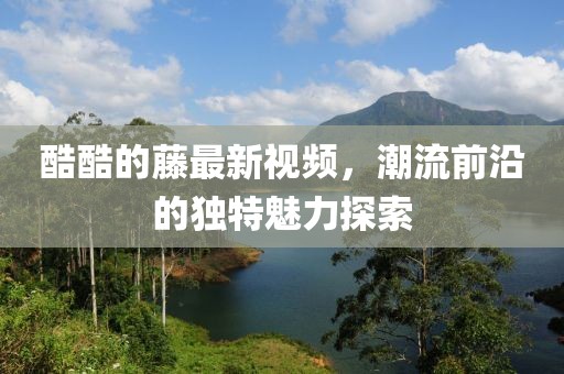 酷酷的藤最新视频，潮流前沿的独特魅力探索