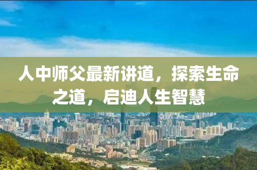 人中师父最新讲道，探索生命之道，启迪人生智慧
