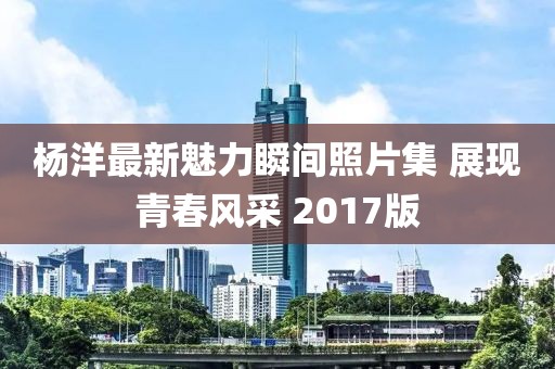 杨洋最新魅力瞬间照片集 展现青春风采 2017版