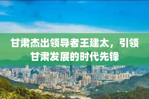 甘肃杰出领导者王建太，引领甘肃发展的时代先锋