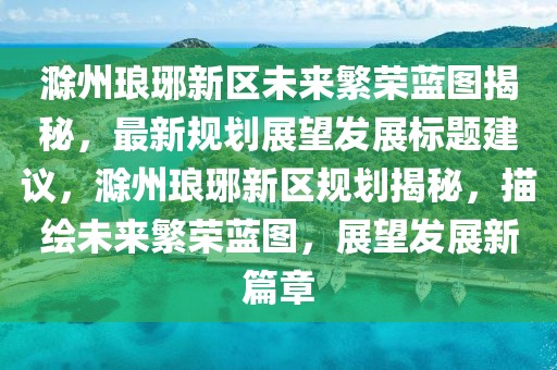 滁州琅琊新区未来繁荣蓝图揭秘，最新规划展望发展标题建议，滁州琅琊新区规划揭秘，描绘未来繁荣蓝图，展望发展新篇章