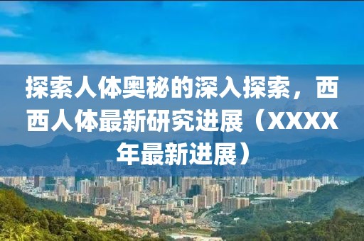 探索人体奥秘的深入探索，西西人体最新研究进展（XXXX年最新进展）