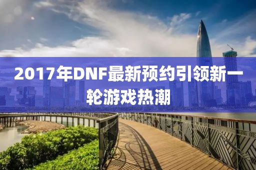 2017年DNF最新预约引领新一轮游戏热潮