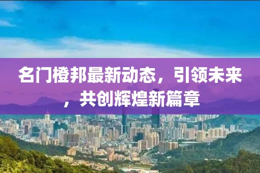 名门橙邦最新动态，引领未来，共创辉煌新篇章