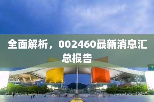 全面解析，002460最新消息汇总报告