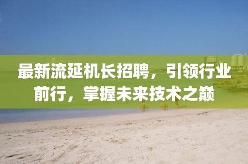 最新流延机长招聘，引领行业前行，掌握未来技术之巅