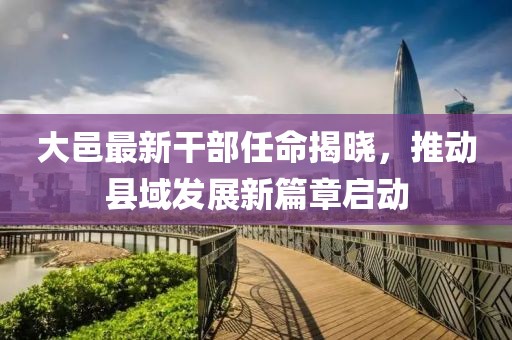 大邑最新干部任命揭晓，推动县域发展新篇章启动