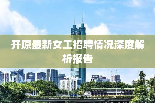 开原最新女工招聘情况深度解析报告