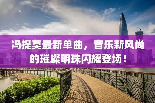 冯提莫最新单曲，音乐新风尚的璀璨明珠闪耀登场！