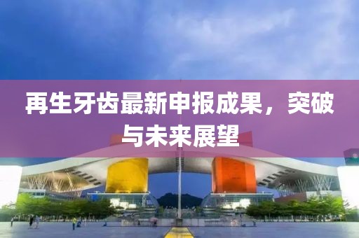 再生牙齿最新申报成果，突破与未来展望