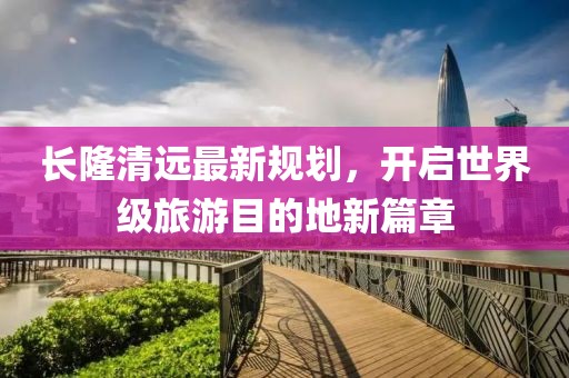 长隆清远最新规划，开启世界级旅游目的地新篇章