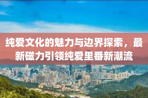 纯爱文化的魅力与边界探索，最新磁力引领纯爱里番新潮流