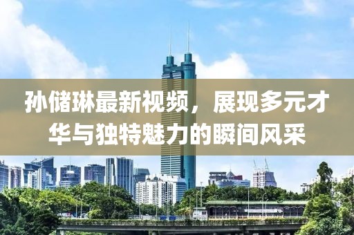 孙储琳最新视频，展现多元才华与独特魅力的瞬间风采