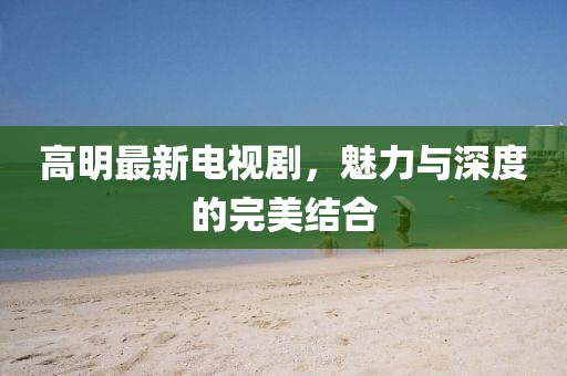 高明最新电视剧，魅力与深度的完美结合