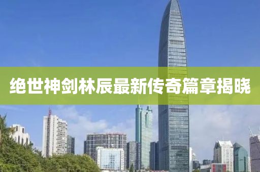 绝世神剑林辰最新传奇篇章揭晓