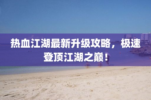 热血江湖最新升级攻略，极速登顶江湖之巅！
